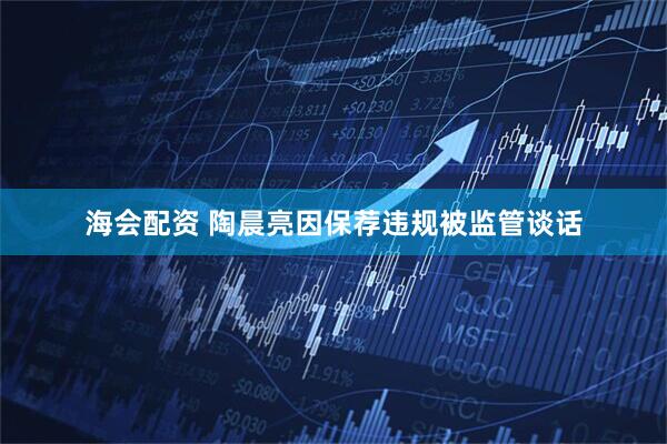 海会配资 陶晨亮因保荐违规被监管谈话