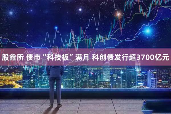 股鑫所 债市“科技板”满月 科创债发行超3700亿元