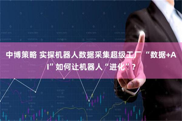 中博策略 实探机器人数据采集超级工厂 “数据+AI”如何让机器人“进化”？