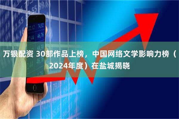 万银配资 30部作品上榜，中国网络文学影响力榜（2024年度）在盐城揭晓