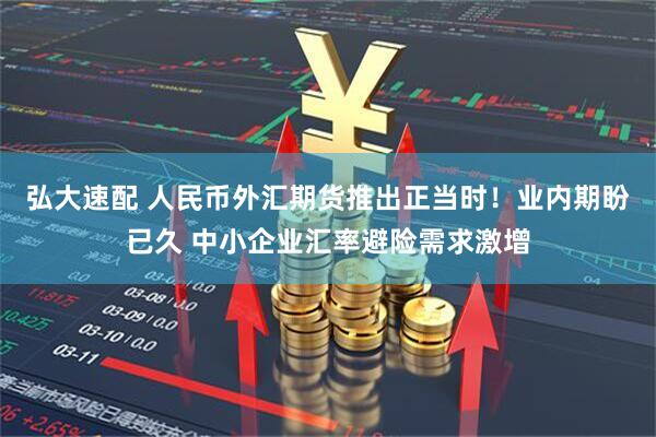 弘大速配 人民币外汇期货推出正当时！业内期盼已久 中小企业汇率避险需求激增