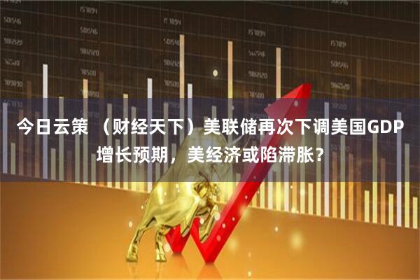 今日云策 （财经天下）美联储再次下调美国GDP增长预期，美经济或陷滞胀？