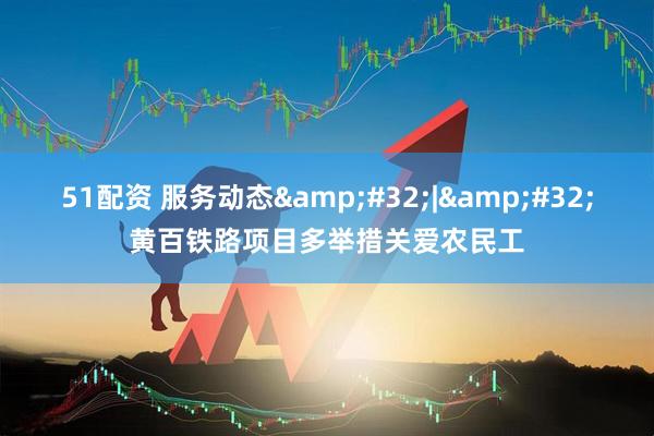 51配资 服务动态&#32;|&#32;黄百铁路项目多举措关爱农民工