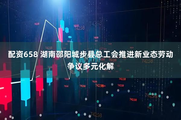 配资658 湖南邵阳城步县总工会推进新业态劳动争议多元化解