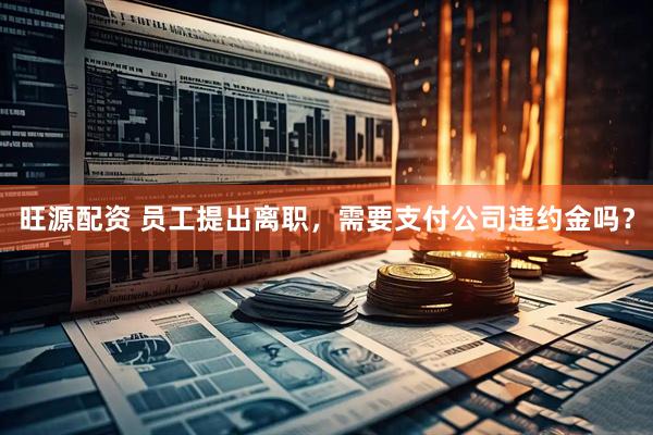 旺源配资 员工提出离职，需要支付公司违约金吗？