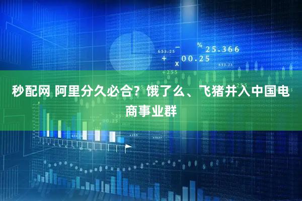 秒配网 阿里分久必合？饿了么、飞猪并入中国电商事业群