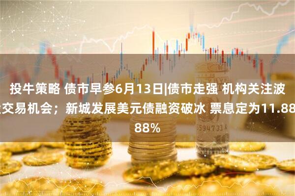 投牛策略 债市早参6月13日|债市走强 机构关注波段交易机会；新城发展美元债融资破冰 票息定为11.88%