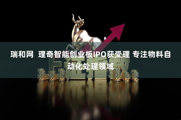 瑞和网  理奇智能创业板IPO获受理 专注物料自动化处理领域