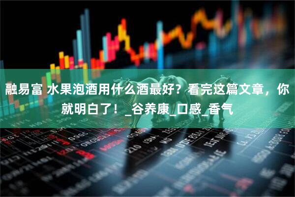 融易富 水果泡酒用什么酒最好？看完这篇文章，你就明白了！_谷养康_口感_香气
