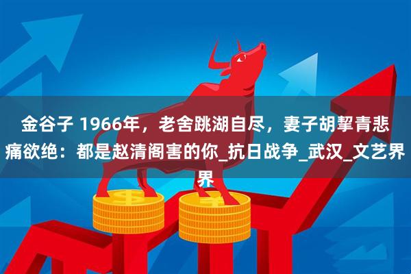 金谷子 1966年，老舍跳湖自尽，妻子胡挈青悲痛欲绝：都是赵清阁害的你_抗日战争_武汉_文艺界