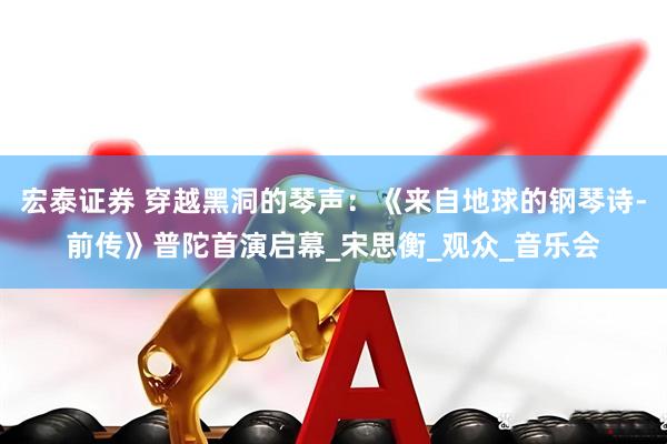 宏泰证券 穿越黑洞的琴声：《来自地球的钢琴诗-前传》普陀首演启幕_宋思衡_观众_音乐会