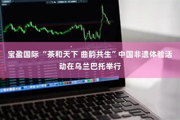 宝盈国际 “茶和天下 曲韵共生”中国非遗体验活动在乌兰巴托举行
