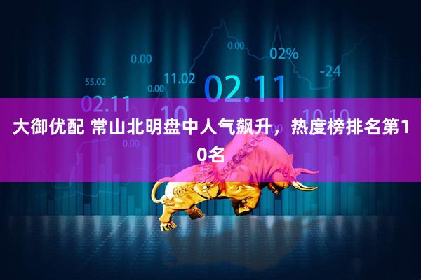 大御优配 常山北明盘中人气飙升，热度榜排名第10名