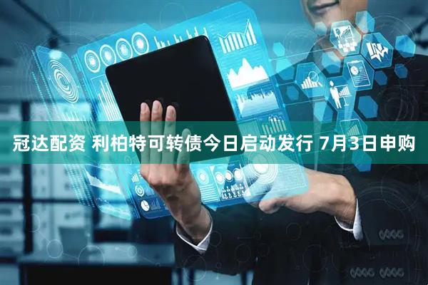 冠达配资 利柏特可转债今日启动发行 7月3日申购