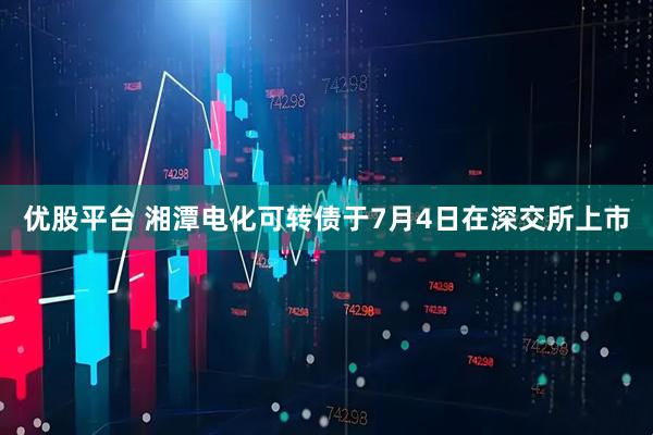 优股平台 湘潭电化可转债于7月4日在深交所上市