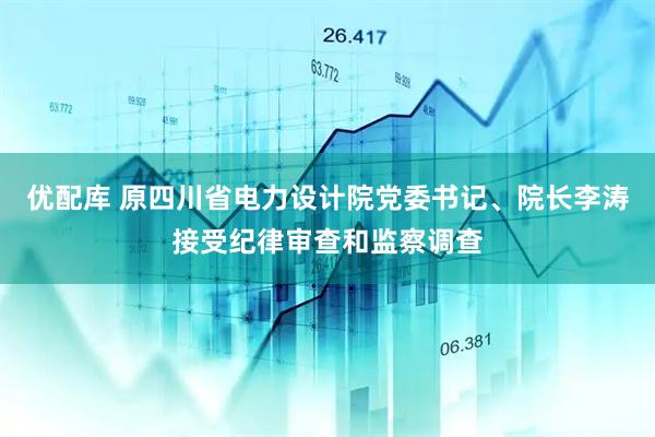 优配库 原四川省电力设计院党委书记、院长李涛接受纪律审查和监察调查