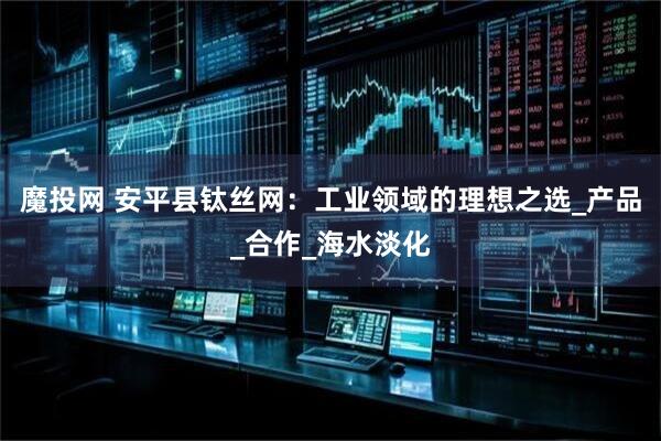 魔投网 安平县钛丝网：工业领域的理想之选_产品_合作_海水淡化