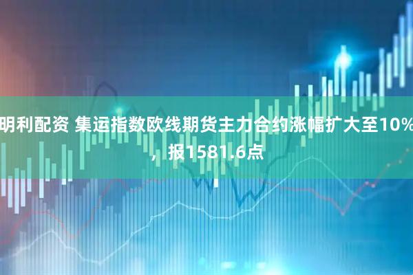 明利配资 集运指数欧线期货主力合约涨幅扩大至10%，报1581.6点