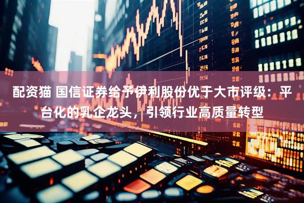 配资猫 国信证券给予伊利股份优于大市评级：平台化的乳企龙头，引领行业高质量转型