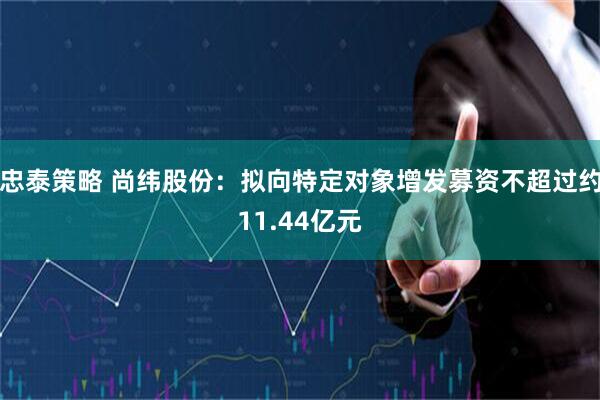 忠泰策略 尚纬股份：拟向特定对象增发募资不超过约11.44亿元