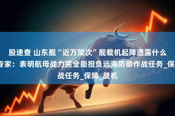 股速查 山东舰“近万架次”舰载机起降透露什么信号？专家：表明航母战力完全能担负远海防御作战任务_保障_战机