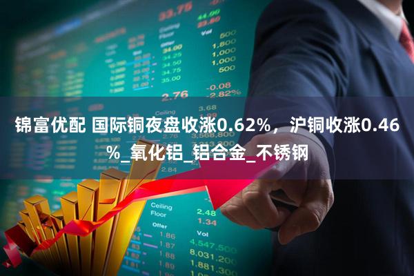 锦富优配 国际铜夜盘收涨0.62%，沪铜收涨0.46%_氧化铝_铝合金_不锈钢