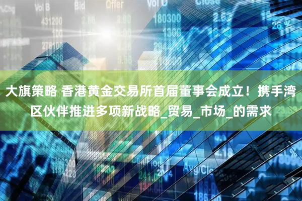 大旗策略 香港黄金交易所首届董事会成立！携手湾区伙伴推进多项新战略_贸易_市场_的需求