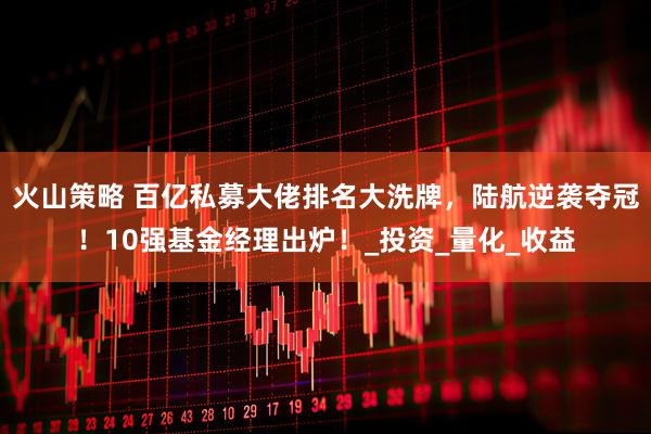 火山策略 百亿私募大佬排名大洗牌，陆航逆袭夺冠！10强基金经理出炉！_投资_量化_收益