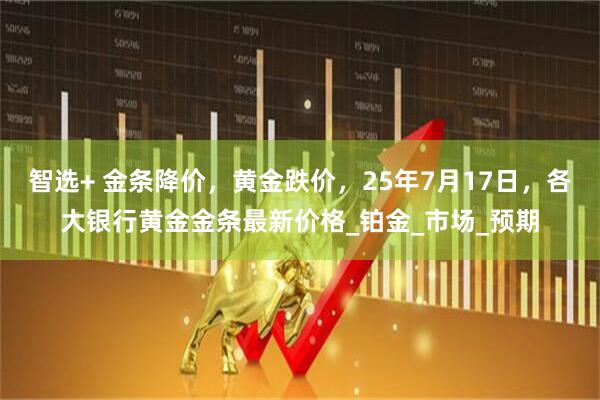 智选+ 金条降价，黄金跌价，25年7月17日，各大银行黄金金条最新价格_铂金_市场_预期