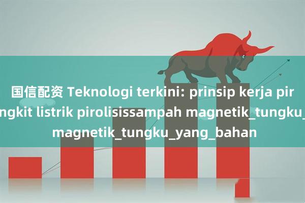 国信配资 Teknologi terkini: prinsip kerja pirolisis pembangkit listrik pirolisissampah magnetik_tungku_yang_bahan