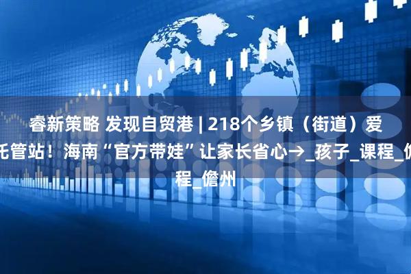 睿新策略 发现自贸港 | 218个乡镇（街道）爱心托管站！海南“官方带娃”让家长省心→_孩子_课程_儋州
