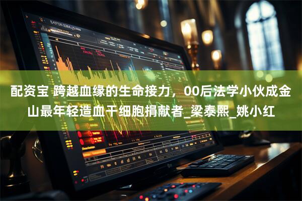配资宝 跨越血缘的生命接力，00后法学小伙成金山最年轻造血干细胞捐献者_梁泰熙_姚小红