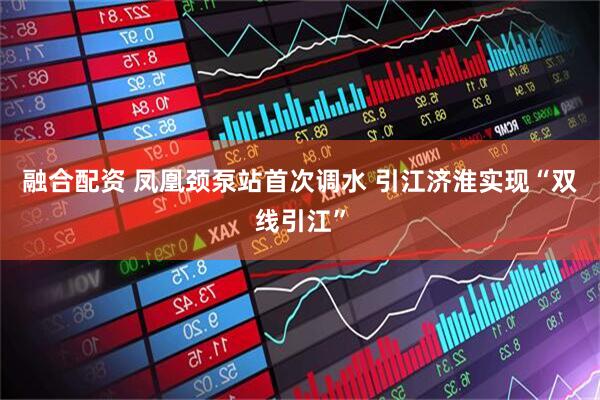 融合配资 凤凰颈泵站首次调水 引江济淮实现“双线引江”