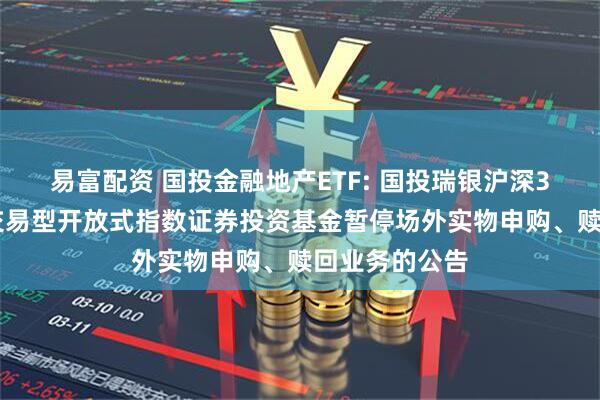 易富配资 国投金融地产ETF: 国投瑞银沪深300金融地产交易型开放式指数证券投资基金暂停场外实物申购、赎回业务的公告