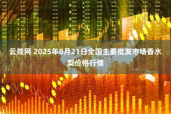 云燚网 2025年8月21日全国主要批发市场香水梨价格行情