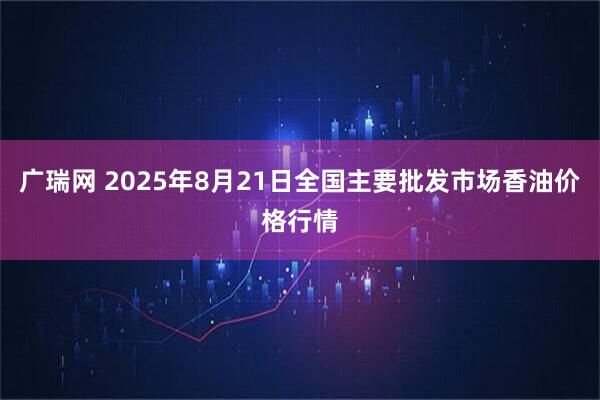 广瑞网 2025年8月21日全国主要批发市场香油价格行情