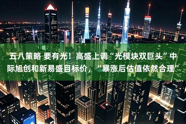五八策略 要有光！高盛上调“光模块双巨头”中际旭创和新易盛目标价，“暴涨后估值依然合理”
