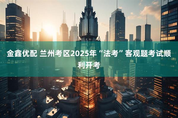 金鑫优配 兰州考区2025年“法考”客观题考试顺利开考