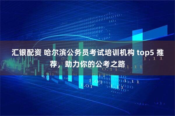 汇银配资 哈尔滨公务员考试培训机构 top5 推荐，助力你的公考之路