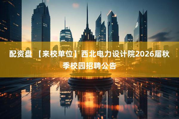 配资盘 【来校单位】西北电力设计院2026届秋季校园招聘公告