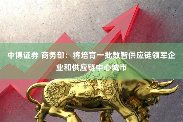 中博证券 商务部:将培育一批数智供应链领军企业和供应链中心城市