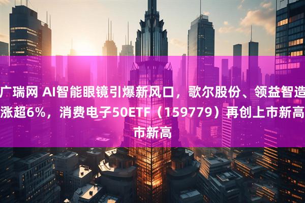 广瑞网 AI智能眼镜引爆新风口，歌尔股份、领益智造涨超6%，消费电子50ETF（159779）再创上市新高