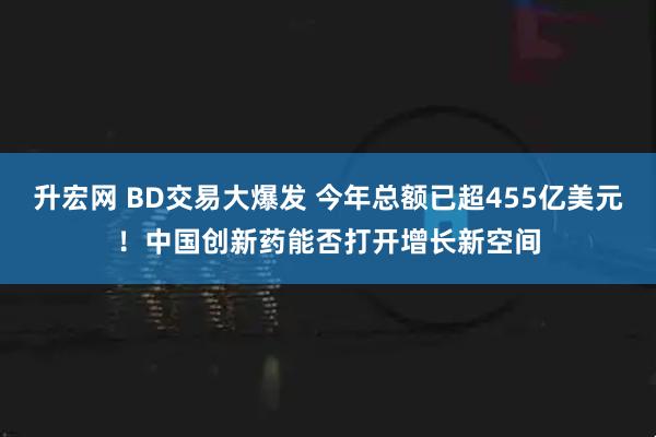升宏网 BD交易大爆发 今年总额已超455亿美元！中国创新药能否打开增长新空间